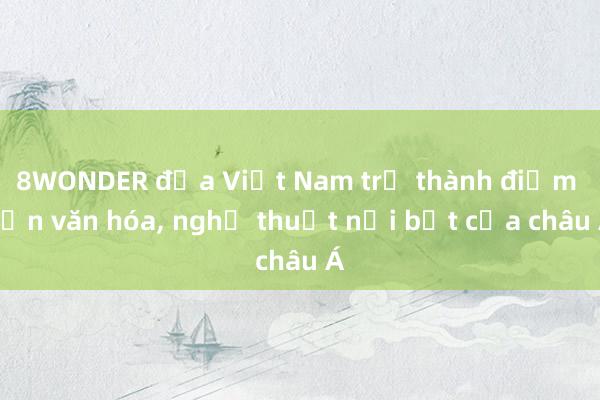 8WONDER đưa Việt Nam trở thành điểm hẹn văn hóa， nghệ thuật nổi bật của châu Á