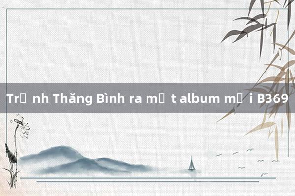 Trịnh Thăng Bình ra mắt album mới B369