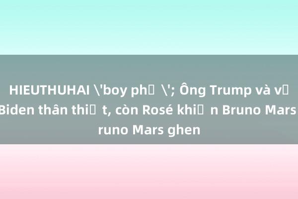 HIEUTHUHAI 'boy phố'; Ông Trump và vợ ông Biden thân thiết, còn Rosé khiến Bruno Mars ghen