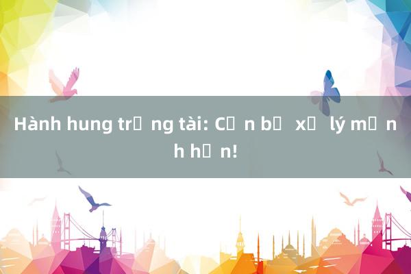 Hành hung trọng tài: Cần bị xử lý mạnh hơn!