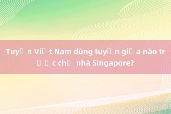 Tuyển Việt Nam dùng tuyến giữa nào trước chủ nhà Singapore?