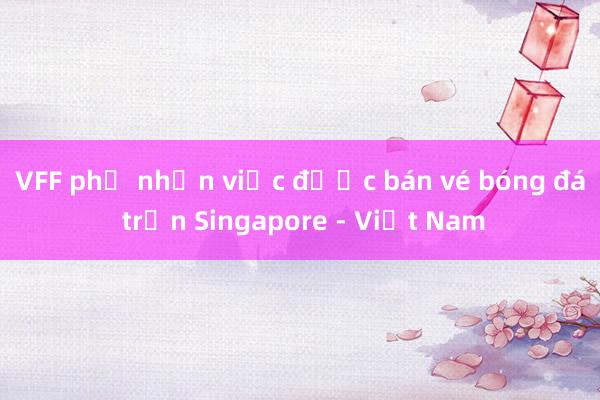 VFF phủ nhận việc được bán vé bóng đá trận Singapore - Việt Nam