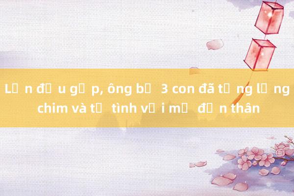 Lần đầu gặp， ông bố 3 con đã tặng lồng chim và tỏ tình với mẹ đơn thân