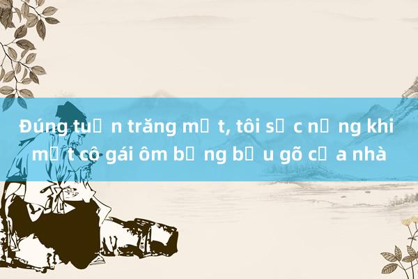 Đúng tuần trăng mật， tôi sốc nặng khi một cô gái ôm bụng bầu gõ cửa nhà