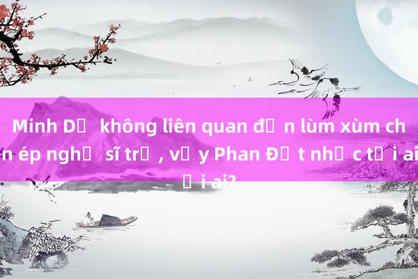 Minh Dự không liên quan đến lùm xùm chèn ép nghệ sĩ trẻ， vậy Phan Đạt nhắc tới ai?