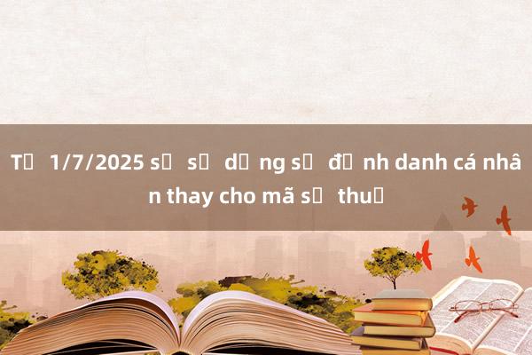 Từ 1/7/2025 sẽ sử dụng số định danh cá nhân thay cho mã số thuế