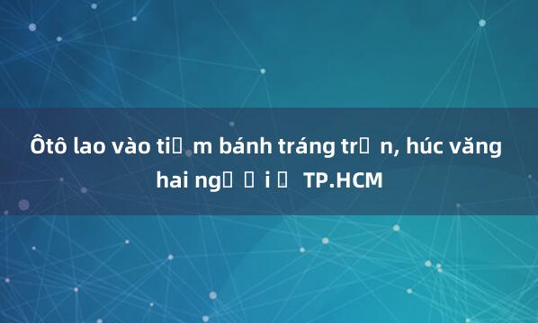 Ôtô lao vào tiệm bánh tráng trộn， húc văng hai người ở TP.HCM